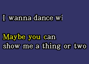 I wanna dance Wi

Maybe you can
show me a thing or two