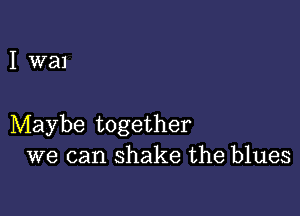 I wal

Maybe together
we can shake the blues