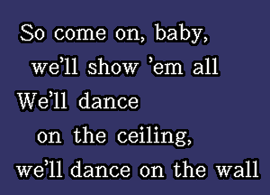 So come on, baby,

we 11 show ,em all
W611 dance

on the ceiling,

well dance on the wall