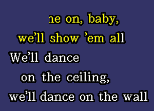 me on, baby,

we 11 show ,em all
W611 dance

on the ceiling,

well dance on the wall