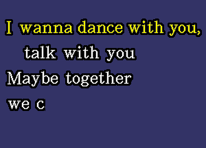 I wanna dance With you,

talk with you

Maybe together
we 0