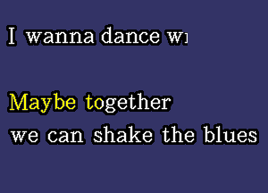 I wanna dance W1

Maybe together

we can shake the blues