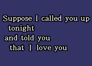 Suppose I called you up
tonight

and told you
that I love you