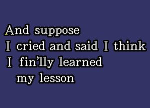 And suppose
I cried and said I think

I fin lly learned
my lesson