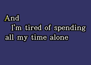 And
Fm tired of spending

all my time alone