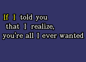 If I told you
that I realize,

you,re all I ever wanted