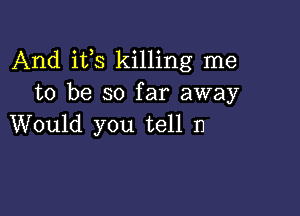 And its killing me
to be so far away

Would you tell n