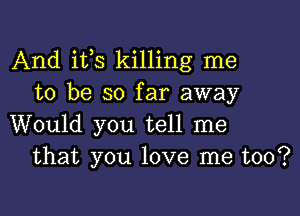 And its killing me
to be so far away

Would you tell me
that you love me too?