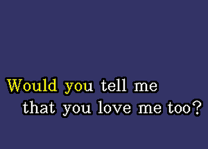 Would you tell me
that you love me too?