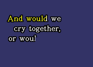 And would we
cry together,

or wouI