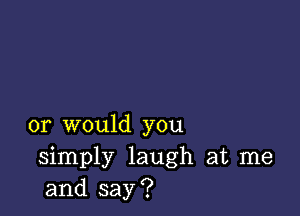 or would you
simply laugh at me
and say?