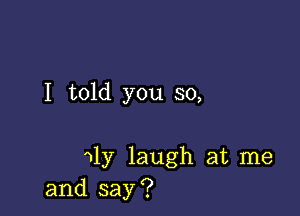 I told you so,

11y laugh at me
and say?