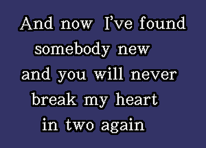 And now I,Ve found
somebody new

and you Will never

break my heart

in two again I