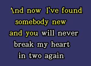 Xnd now I,Ve found
somebody new

and you Will never

break my heart

in two again I