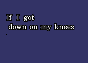 If I got
down on my knees