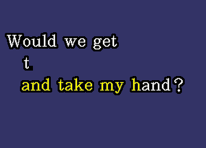 Would we get
t

and take my hand?