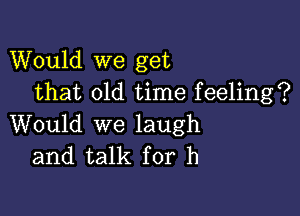 Would we get
that old time feeling?

Would we laugh
and talk for h