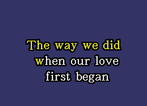 The way we did

When our love
first began