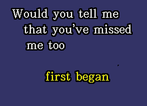 Would you tell me
that you Ve missed
me too

first began