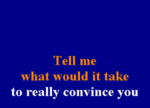 Tell me
what would it take
to really convince you