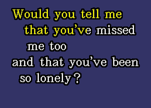 Would you tell me
that youtve missed
me too

and that youtve been
so lonely?