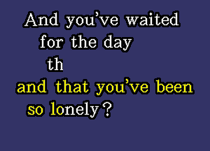 And you,Ve waited
for the day
th

and that y0u ve been
so lonely?