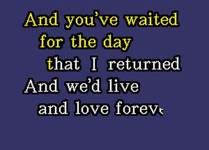 And you,Ve waited
for the day
that I returned

And wetd live
and love forew