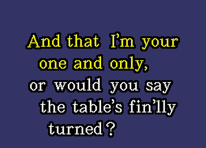 And that Fm your
one and only,

or would you say
the table,s fintlly
turned?