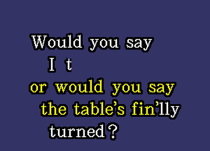 Would you say
I t

or would you say
the table,s fin 11y
turned?