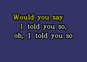 Would you say
I told you 50,

oh, I told you so