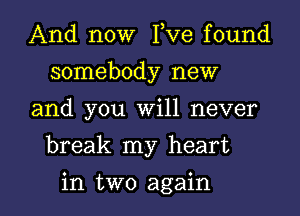 And now I,Ve found
somebody new

and you Will never

break my heart

in two again I