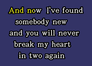 And now I,Ve found
somebody new

and you Will never

break my heart

in two again I