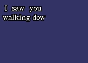 I saw you
walking dow