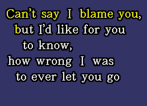 Cank say I blame you,
but Pd like for you
to know,

how wrong I was
to ever let you go