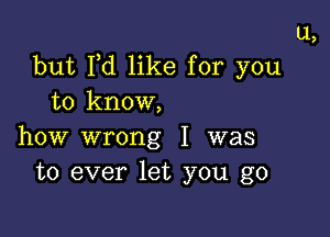 ll,
but Pd like for you
to know,

how wrong I was
to ever let you go