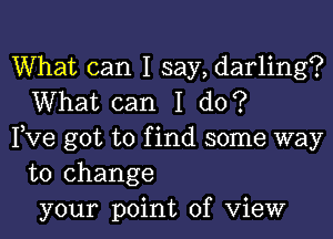 What can I say, darling?
What can I do?

Pve got to find some way
to change
your point of View