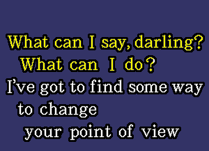 What can I say, darling?
What can I do?

Pve got to find some way
to change
your point of View