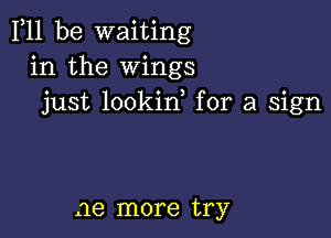 F11 be waiting
in the Wings
just lookid for a sign

ae more try