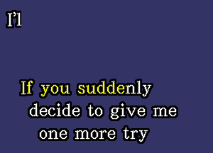 If you suddenly
decide to give me
one more try