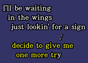 F11 be waiting
in the Wings
just lookid for a sign

decide to give me
one more try