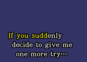 If you suddenly
decide to give me
one more trym