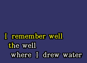 I remember well
the well

where I drew water