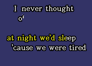 I never thought
0'4

at night weed sleep
ecause we were tired