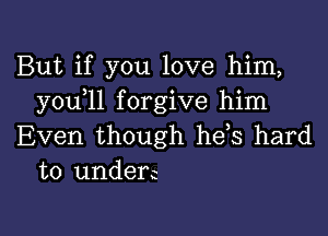 But if you love him,
you 11 forgive him

Even though he,s hard
to underc