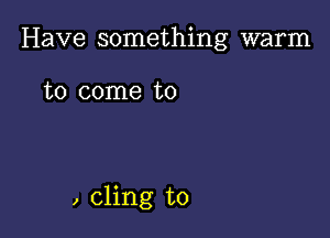 Have something warm

to come to

, cling to