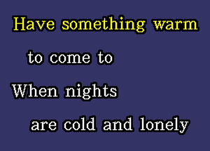 Have something warm

to come to

When nights

are cold and lonely