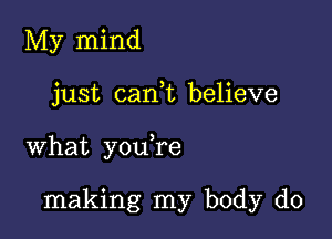 My mind

just can,t believe

what y0u re

making my body do