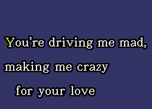 YouTe driving me mad,

making me crazy

for your love