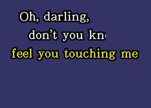 Oh, darling,
dorft you kn.

feel you touching me