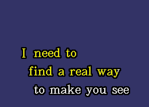 I need to

find a real way

to make you see